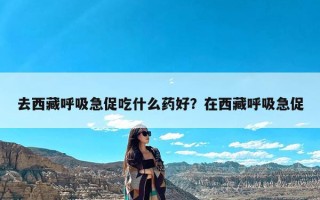 去西藏呼吸急促吃什么药好？在西藏呼吸急促