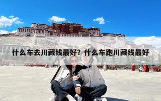 什么车去川藏线最好？什么车跑川藏线最好