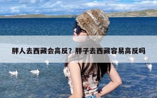 胖人去西藏会高反？胖子去西藏容易高反吗