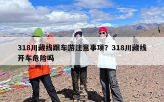 318川藏线跟车游注意事项？318川藏线开车危险吗