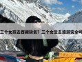 三个女孩去西藏缺氧？三个女生去旅游安全吗