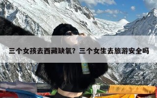 三个女孩去西藏缺氧？三个女生去旅游安全吗