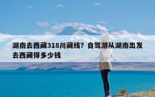 湖南去西藏318川藏线？自驾游从湖南出发去西藏得多少钱