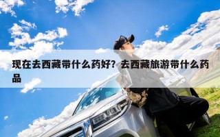 现在去西藏带什么药好？去西藏旅游带什么药品