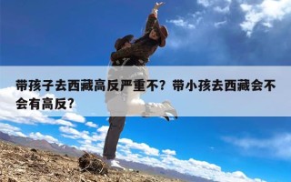 带孩子去西藏高反严重不？带小孩去西藏会不会有高反?