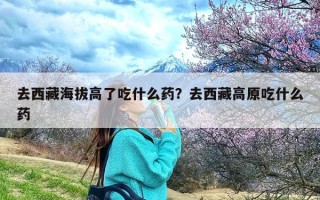 去西藏海拔高了吃什么药？去西藏高原吃什么药