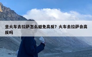 坐火车去拉萨怎么避免高反？火车去拉萨会高反吗