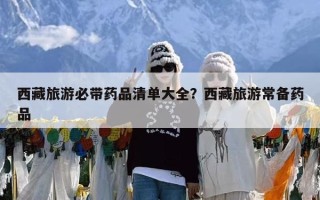 西藏旅游必带药品清单大全？西藏旅游常备药品