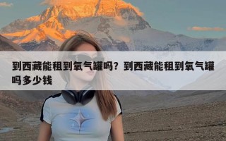 到西藏能租到氧气罐吗？到西藏能租到氧气罐吗多少钱