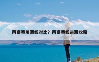 丙察察川藏线对比？丙察察线进藏攻略