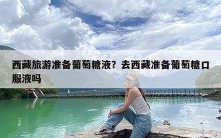 西藏旅游准备葡萄糖液？去西藏准备葡萄糖口服液吗