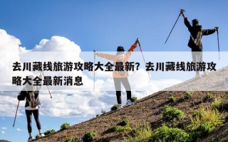 去川藏线旅游攻略大全最新？去川藏线旅游攻略大全最新消息