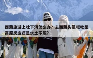 西藏旅游上吐下泻怎么办？去西藏头晕呕吐是高原反应还是水土不服?