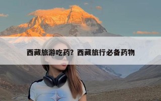 西藏旅游吃药？西藏旅行必备药物