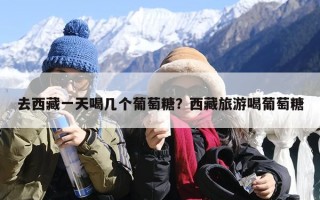 去西藏一天喝几个葡萄糖？西藏旅游喝葡萄糖