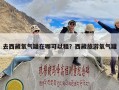 去西藏氧气罐在哪可以租？西藏旅游氧气罐