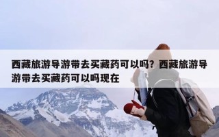 西藏旅游导游带去买藏药可以吗？西藏旅游导游带去买藏药可以吗现在