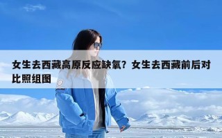 女生去西藏高原反应缺氧？女生去西藏前后对比照组图