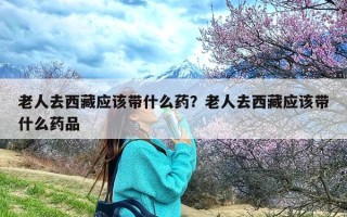 老人去西藏应该带什么药？老人去西藏应该带什么药品