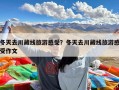 冬天去川藏线旅游感受？冬天去川藏线旅游感受作文