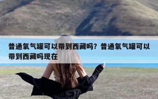 普通氧气罐可以带到西藏吗？普通氧气罐可以带到西藏吗现在