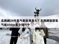 去西藏20升氧气瓶能用多久？去西藏旅游氧气瓶850m多少钱一个