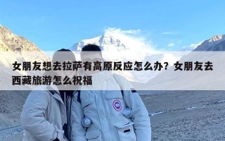 女朋友想去拉萨有高原反应怎么办？女朋友去西藏旅游怎么祝福