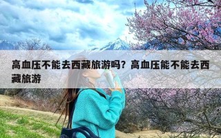 高血压不能去西藏旅游吗？高血压能不能去西藏旅游