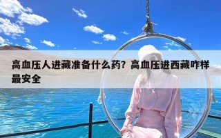 高血压人进藏准备什么药？高血压进西藏咋样最安全