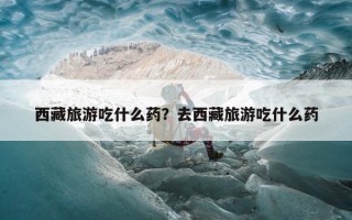 西藏旅游吃什么药？去西藏旅游吃什么药