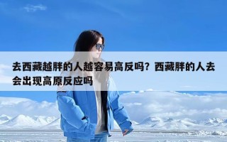 去西藏越胖的人越容易高反吗？西藏胖的人去会出现高原反应吗