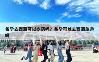 备孕去西藏可以吃药吗？备孕可以去西藏旅游吗