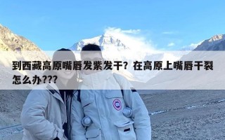 到西藏高原嘴唇发紫发干？在高原上嘴唇干裂怎么办???