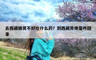 去西藏肠胃不好吃什么药？到西藏胃疼是咋回事