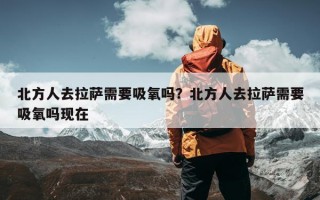 北方人去拉萨需要吸氧吗？北方人去拉萨需要吸氧吗现在