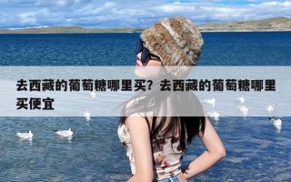 去西藏的葡萄糖哪里买？去西藏的葡萄糖哪里买便宜