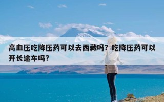 高血压吃降压药可以去西藏吗？吃降压药可以开长途车吗?