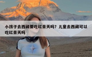 小孩子去西藏要吃红景天吗？儿童去西藏可以吃红景天吗