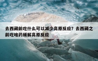 去西藏前吃什么可以减少高原反应？去西藏之前吃啥药缓解高原反应