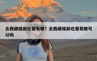 去西藏提前吃葡萄糖？去西藏提前吃葡萄糖可以吗