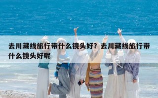 去川藏线旅行带什么镜头好？去川藏线旅行带什么镜头好呢