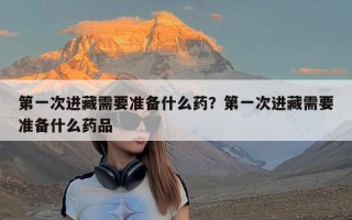 第一次进藏需要准备什么药？第一次进藏需要准备什么药品