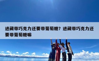 进藏带巧克力还要带葡萄糖？进藏带巧克力还要带葡萄糖嘛