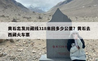 黄石出发川藏线318来回多少公里？黄石去西藏火车票