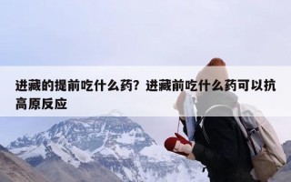 进藏的提前吃什么药？进藏前吃什么药可以抗高原反应