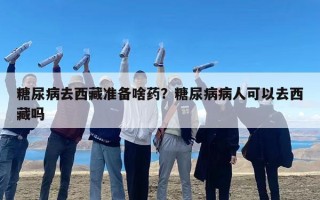 糖尿病去西藏准备啥药？糖尿病病人可以去西藏吗