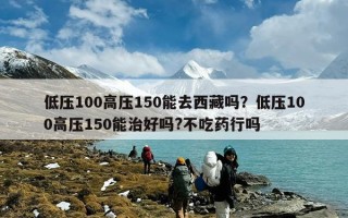 低压100高压150能去西藏吗？低压100高压150能治好吗?不吃药行吗