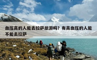 血压高的人能去拉萨旅游吗？有高血压的人能不能去拉萨