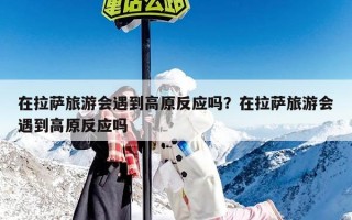 在拉萨旅游会遇到高原反应吗？在拉萨旅游会遇到高原反应吗