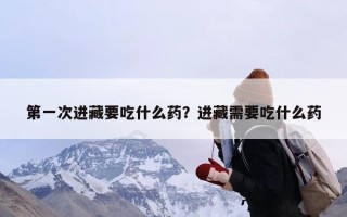 第一次进藏要吃什么药？进藏需要吃什么药